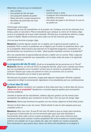 Materiales comunes que se emplearán:
•	 Una cuchara
•	 Una pelota de hilo de tejer
•	 Una pequeña botella de jabón
•	 Papel aluminio o papel pergamino
•	 Semillitas de palomitas de maíz
•	 Un vegetal
Cómo jugar este juego:
Asegúrese de que los estudiantes no lo puedan ver. Coloque uno de los artículos en la
bolsa y pida un voluntario. Pida al estudiante que coloque su mano en la bolsa y diga
cuál es el propósito de lo que están tocando. Permita que el estudiante adivine y luego
revele el objeto. Repita el proceso para cada uno de los artículos que tenga.
Una vez que termine el juego, diga:
Maestro/a: Cuando alguien puede ver un objeto, por lo general puede explicar su
propósito. Pero a veces no podemos ver el objeto y por lo tanto no podemos decir cuál
es su propósito. Ahora quiero que piensen en la siguiente pregunta y compartan sus
pensamientos con la persona a su lado: “¿Qué puede impedirte conocer tu propósito?”
Dé a los estudiantes la oportunidad de pensar y hablar con su vecino. Pida a algunos
estudiantes que compartan sus respuestas con la clase antes de pasar a la siguiente
parte de la lección.
La pregunta del día (5 min): ¿Cuál es el propósito de las personas en la Tierra?
Maestro/a: Bueno, es hora de hacer la pregunta del día. ¿Qué creen ustedes que tiene
que ver el propósito con el carácter? ¿Creen que el conocer tu propósito cambia tu
carácter? Quiero que cada uno piense en esto y lo converse con su vecino.
Entonces compartan con la clase lo que piensan.
Permita que los grupos conversen. Luego pida algunas respuestas. Permita cualquier
respuesta sin dirigir la conversación. Agradezca a los estudiantes por sus contribuciones.
La Gran idea (5 min)
Maestro/a: Quiero compartir con ustedes la Gran Idea para hoy. La Gran Idea de hoy es
“¡Dios me da un propósito!" Ayúdenme a inventar algunos gestos para acompañar
nuestras palabras.
Usando el aporte de los estudiantes, elabore algunos gestos con las manos para
acompañar las palabras que componen la Gran Idea. Una vez que los tenga, diga:
Maestro/a: Ahora que tenemos los gestos con las manos, digamos la Gran Idea juntos.
Voceen la Gran Idea un par de veces. Podría dividir la sala en dos equipos para que
compitan entre sí.
Maestro/a: Dios nos creó. Ya que Él nos hizo, Él sabe lo que es mejor para nosotros.
Al igual que el fabricante de una herramienta sabe para qué está diseñada la
herramienta, Dios sabe cuál es nuestro propósito. ¿Por qué creen entonces que
luchamos tanto para conocer nuestro propósito? Así como la bolsa en nuestro juego
anterior nos impidió ver lo que estaba allí, algo nos impide ver nuestro propósito.
Para mostrarles lo que quiero decir, abran sus libros del estudiante en la página 3.
•	 Una fruta
•	 Carnes secas o Jerky
•	 Cualquier otro elemento que no se pueda
identificar al tocarlo
•	 Una bolsa de papel o de tela por la cual no
se podrá ver
4
spa_LAT_SUPB-TG_20190903.indd 4 9/3/19 3:26 PM
 