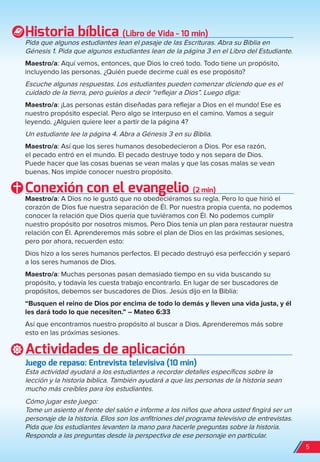 Historia bíblica (Libro de Vida - 10 min)
Pida que algunos estudiantes lean el pasaje de las Escrituras. Abra su Biblia en
Génesis 1. Pida que algunos estudiantes lean de la página 3 en el Libro del Estudiante.
Maestro/a: Aquí vemos, entonces, que Dios lo creó todo. Todo tiene un propósito,
incluyendo las personas. ¿Quién puede decirme cuál es ese propósito?
Escuche algunas respuestas. Los estudiantes pueden comenzar diciendo que es el
cuidado de la tierra, pero guíelos a decir “reflejar a Dios”. Luego diga:
Maestro/a: ¡Las personas están diseñadas para reflejar a Dios en el mundo! Ese es
nuestro propósito especial. Pero algo se interpuso en el camino. Vamos a seguir
leyendo. ¿Alguien quiere leer a partir de la página 4?
Un estudiante lee la página 4. Abra a Génesis 3 en su Biblia.
Maestro/a: Así que los seres humanos desobedecieron a Dios. Por esa razón,
el pecado entró en el mundo. El pecado destruye todo y nos separa de Dios.
Puede hacer que las cosas buenas se vean malas y que las cosas malas se vean
buenas. Nos impide conocer nuestro propósito.
Conexión con el evangelio (2 min)
Maestro/a: A Dios no le gustó que no obedeciéramos su regla. Pero lo que hirió el
corazón de Dios fue nuestra separación de Él. Por nuestra propia cuenta, no podemos
conocer la relación que Dios quería que tuviéramos con Él. No podemos cumplir
nuestro propósito por nosotros mismos. Pero Dios tenía un plan para restaurar nuestra
relación con Él. Aprenderemos más sobre el plan de Dios en las próximas sesiones,
pero por ahora, recuerden esto:
Dios hizo a los seres humanos perfectos. El pecado destruyó esa perfección y separó
a los seres humanos de Dios.
Maestro/a: Muchas personas pasan demasiado tiempo en su vida buscando su
propósito, y todavía les cuesta trabajo encontrarlo. En lugar de ser buscadores de
propósitos, debemos ser buscadores de Dios. Jesús dijo en la Biblia:
“Busquen el reino de Dios por encima de todo lo demás y lleven una vida justa, y él
les dará todo lo que necesiten.” – Mateo 6:33
Así que encontramos nuestro propósito al buscar a Dios. Aprenderemos más sobre
esto en las próximas sesiones.
Actividades de aplicación
Juego de repaso: entrevista televisiva (10 min)
Esta actividad ayudará a los estudiantes a recordar detalles específicos sobre la
lección y la historia bíblica. También ayudará a que las personas de la historia sean
mucho más creíbles para los estudiantes.
Cómo jugar este juego:
Tome un asiento al frente del salón e informe a los niños que ahora usted fingirá ser un
personaje de la historia. Ellos son los anfitriones del programa televisivo de entrevistas.
Pida que los estudiantes levanten la mano para hacerle preguntas sobre la historia.
Responda a las preguntas desde la perspectiva de ese personaje en particular.
5
spa_LAT_SUPB-TG_20190903.indd 5 9/3/19 3:26 PM
 