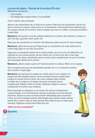 Lección de objeto - Detrás de la cortina (15 min)
Materiales necesarios:
•	 Una cortina
•	 Un espejo (de cuerpo entero, si es posible)
Cómo realizar esta actividad:
Reúna a los estudiantes de un lado de la cortina. Pida que los estudiantes cierren los
ojos e inclinen la cabeza. Seleccione a un estudiante y silenciosamente ordénale que
se coloque detrás de la cortina. Gire el espejo para que no refleje a la persona todavía.
Luego diga:
Maestro/a: He puesto a uno de ustedes detrás de la cortina. Sin levantar la cabeza ni
abrir los ojos, ¿pueden decir quién es?
Deje que los estudiantes lo intenten. No deberían poder decirlo sin hacer trampa.
Maestro/a: ¿Qué tal les parece? Dejaré que su compañero de clase detrás de la
cortina diga algo en voz alta. Escuchen.
Haga que el estudiante detrás de la cortina hable, pero con una voz diferente a la
utilizada en una conversación normal. Podría ser un tono más alto o más bajo.
Está bien si los otros estudiantes oyen la instrucción; simplemente no use el nombre
del estudiante detrás de la cortina.
Maestro/a: ¿Ahora saben quién es? Todos levanten la cabeza. Miren en el espejo.
Gire el espejo para que los estudiantes puedan ver a su compañero detrás
de la cortina. Luego diga:
Maestro/a: Una persona no puede ver a Dios, pero el ser creados a la
imagen de Dios significa que los seres humanos fueron creados para
mostrar al mundo cómo es Dios. Así como ustedes están viendo
el reflejo de su amigo en el espejo, los seres humanos fueron
creados para reflejar a Dios al mundo. Podemos reflejar su amor y
cuidado por el mundo y por nosotros.
Pero el pecado se interpuso en el camino. Es como si rompiéramos
nuestro espejo, o lo mancháramos, porque el pecado nos hace impuros
ante Dios. Ahora los seres humanos tienen dificultades para reconocer
a Dios, así como ustedes tuvieron dificultades para adivinar quién estaba
detrás de la cortina. Esto es triste porque Dios sabe lo que es mejor para
nosotros. Digamos nuestra Gran Idea otra vez.
“¡Dios me da un propósito!”
Apuntes:
6
spa_LAT_SUPB-TG_20190903.indd 6 9/3/19 3:26 PM
 