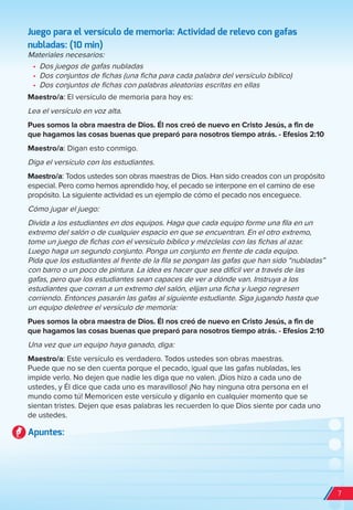 Juego para el versículo de memoria: Actividad de relevo con gafas
nubladas: (10 min)
Materiales necesarios:
•	 Dos juegos de gafas nubladas
•	 Dos conjuntos de fichas (una ficha para cada palabra del versículo bíblico)
•	 Dos conjuntos de fichas con palabras aleatorias escritas en ellas
Maestro/a: El versículo de memoria para hoy es:
Lea el versículo en voz alta.
Pues somos la obra maestra de Dios. Él nos creó de nuevo en Cristo Jesús, a fin de
que hagamos las cosas buenas que preparó para nosotros tiempo atrás. - Efesios 2:10
Maestro/a: Digan esto conmigo.
Diga el versículo con los estudiantes.
Maestro/a: Todos ustedes son obras maestras de Dios. Han sido creados con un propósito
especial. Pero como hemos aprendido hoy, el pecado se interpone en el camino de ese
propósito. La siguiente actividad es un ejemplo de cómo el pecado nos enceguece.
Cómo jugar el juego:
Divida a los estudiantes en dos equipos. Haga que cada equipo forme una fila en un
extremo del salón o de cualquier espacio en que se encuentran. En el otro extremo,
tome un juego de fichas con el versículo bíblico y mézclelas con las fichas al azar.
Luego haga un segundo conjunto. Ponga un conjunto en frente de cada equipo.
Pida que los estudiantes al frente de la fila se pongan las gafas que han sido “nubladas”
con barro o un poco de pintura. La idea es hacer que sea difícil ver a través de las
gafas, pero que los estudiantes sean capaces de ver a dónde van. Instruya a los
estudiantes que corran a un extremo del salón, elijan una ficha y luego regresen
corriendo. Entonces pasarán las gafas al siguiente estudiante. Siga jugando hasta que
un equipo deletree el versículo de memoria:
Pues somos la obra maestra de Dios. Él nos creó de nuevo en Cristo Jesús, a fin de
que hagamos las cosas buenas que preparó para nosotros tiempo atrás. - Efesios 2:10
Una vez que un equipo haya ganado, diga:
Maestro/a: Este versículo es verdadero. Todos ustedes son obras maestras.
Puede que no se den cuenta porque el pecado, igual que las gafas nubladas, les
impide verlo. No dejen que nadie les diga que no valen. ¡Dios hizo a cada uno de
ustedes, y Él dice que cada uno es maravilloso! ¡No hay ninguna otra persona en el
mundo como tú! Memoricen este versículo y díganlo en cualquier momento que se
sientan tristes. Dejen que esas palabras les recuerden lo que Dios siente por cada uno
de ustedes.
Apuntes:
7
spa_LAT_SUPB-TG_20190903.indd 7 9/3/19 3:26 PM
 