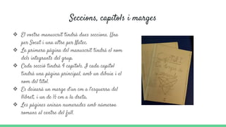 Seccions, capítols i marges
❖ El vostre manuscrit tindrà dues seccions. Una
per Socat i una altre per Natec.
❖ La primera pàgina del manuscrit tindrà el nom
dels integrants del grup.
❖ Cada secció tindrà 4 capítols. I cada capítol
tindrà una pàgina principal, amb un dibuix i el
nom del títol.
❖ Es deixarà un marge d’un cm a l’esquerra del
llibret, i un de ½ cm a la dreta.
❖ Les pàgines aniran numerades amb númeroa
romans al centre del full.
 