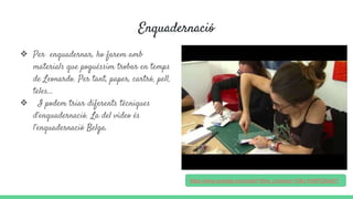 Enquadernació
❖ Per enquadernar, ho farem amb
materials que poguéssim trobar en temps
de Leonardo. Per tant, paper, cartró, pell,
teles...
❖ I podem triar diferents tècniques
d’enquadernació. La del vídeo és
l’enquadernació Belga.
https://www.youtube.com/watch?time_continue=10&v=H06P2ZktoEY
 