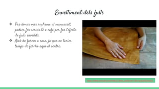 Envelliment dels fulls
❖ Per donar més realisme al manuscrit,
podem fer servir té o cafè per fer l’efecte
de fulls envellits.
❖ Això ho farem a casa, ja que no tenim
temps de fer-ho aquí al centre.
https://www.youtube.com/watch?time_continue=1&v=a3pqbRoudsQ
 