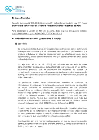 4.3 Marco Normativo
Decreto Supremo N° 010-2012-ED Aprobación del reglamento de la Ley 29719 que
promueve la convivencia sin violencia en las Instituciones Educativas del Perú.
Para descargar la versión en PDF del Decreto, debe ingresar al siguiente enlace:
http://www.minedu.gob.pe/files/3470_201206041509.pdf
4.4 Funciones de los docentes y padres ante el Bullying
a) Docentes:
De la revisión de las diversas investigaciones en diferentes partes del mundo,
se ha podido constatar que los profesores desconocen la problemática que
encierra el Bullying, en algunos casos minimizan sus efectos por verlos como
algo natural y propio del desarrollo del niño y el adolescente o en otros casos,
incluso lo justifican.
Por ejemplo, Alfaro et al., (2010) encontraron en un estudio sobre
conocimientos y percepciones del profesorado sobre violencia en los centros
educativos públicos, que la población de docentes no poseen un
conocimiento adecuado sobre las causas de la violencia, ni el fenómeno del
Bullying, así como desconocen cómo detectar e intervenir en situaciones de
violencia escolar.
Los profesores suelen tener informaciones referidas a acciones de
intimidación, sin embargo, no actúan directamente contra ella. La pasividad
de los/as docentes es observada principalmente en sus prácticas
pedagógicas, las cuales manifiestan la evasión de la temática, delegando la
misma a otros contextos y actores. Incluso en algunos casos, los docentes
actúan de manera errónea, usando la violencia como método para
erradicar la misma, hecho que sabemos de sobremanera que más que
erradicar el fenómeno lo válida e instala aún más en los distintos centros
educativos (Magendzo et al. 2004 Citado en Batista et al. 2010).
Es decir, es evidente que los responsables del desarrollo cognitivo, afectivo y
social dentro de las instalaciones que representan las escuelas y los colegios,
en su mayoría no cumplen a cabalidad de manera responsable y eficiente
con su rol, por lo que urge realizar investigaciones con ellos.
En mi opinión, son a lo menos tres los espacios en que los docentes pueden
contribuir significativamente para prevenir, atender, y en lo posible erradicar el
Bullying de la sala de clases:
 