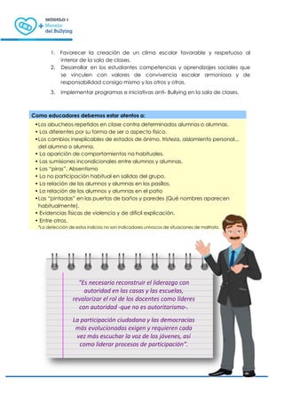 1. Favorecer la creación de un clima escolar favorable y respetuoso al
interior de la sala de clases.
2. Desarrollar en los estudiantes competencias y aprendizajes sociales que
se vinculen con valores de convivencia escolar armoniosa y de
responsabilidad consigo mismo y los otros y otras.
3. Implementar programas e iniciativas anti- Bullying en la sala de clases.
Como educadores debemos estar atentos a:
•Los abucheos repetidos en clase contra determinados alumnos o alumnas.
• Los diferentes por su forma de ser o aspecto físico.
•Los cambios inexplicables de estados de ánimo, tristeza, aislamiento personal...
del alumno o alumna.
• La aparición de comportamientos no habituales.
• Las sumisiones incondicionales entre alumnos y alumnas.
• Las “piras”. Absentismo
• La no participación habitual en salidas del grupo.
• La relación de los alumnos y alumnas en los pasillos.
• La relación de los alumnos y alumnas en el patio
•Las “pintadas” en las puertas de baños y paredes (Qué nombres aparecen
habitualmente).
• Evidencias físicas de violencia y de difícil explicación.
• Entre otros.
*La detección de estos indicios no son indicadores unívocos de situaciones de maltrato.
“Es necesario reconstruir el liderazgo con
autoridad en las casas y las escuelas,
revalorizar el rol de los docentes como líderes
con autoridad -que no es autoritarismo-.
La participación ciudadana y las democracias
más evolucionadas exigen y requieren cada
vez más escuchar la voz de los jóvenes, así
como liderar procesos de participación”.
 