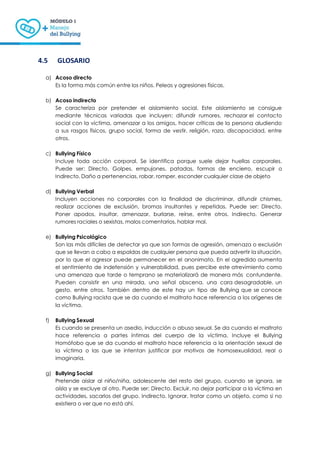 13
4.5 GLOSARIO
a) Acoso directo
Es la forma más común entre los niños. Peleas y agresiones físicas.
b) Acoso indirecto
Se caracteriza por pretender el aislamiento social. Este aislamiento se consigue
mediante técnicas variadas que incluyen: difundir rumores, rechazar el contacto
social con la víctima, amenazar a los amigos, hacer críticas de la persona aludiendo
a sus rasgos físicos, grupo social, forma de vestir, religión, raza, discapacidad, entre
otros.
c) Bullying Físico
Incluye toda acción corporal. Se identifica porque suele dejar huellas corporales.
Puede ser: Directo. Golpes, empujones, patadas, formas de encierro, escupir o
Indirecto. Daño a pertenencias, robar, romper, esconder cualquier clase de objeto
d) Bullying Verbal
Incluyen acciones no corporales con la finalidad de discriminar, difundir chismes,
realizar acciones de exclusión, bromas insultantes y repetidas. Puede ser: Directo.
Poner apodos, insultar, amenazar, burlarse, reírse, entre otros. Indirecto. Generar
rumores raciales o sexistas, malos comentarios, hablar mal.
e) Bullying Psicológico
Son las más difíciles de detectar ya que son formas de agresión, amenaza o exclusión
que se llevan a cabo a espaldas de cualquier persona que pueda advertir la situación,
por lo que el agresor puede permanecer en el anonimato. En el agredido aumenta
el sentimiento de indefensión y vulnerabilidad, pues percibe este atrevimiento como
una amenaza que tarde o temprano se materializará de manera más contundente.
Pueden consistir en una mirada, una señal obscena, una cara desagradable, un
gesto, entre otros. También dentro de este hay un tipo de Bullying que se conoce
como Bullying racista que se da cuando el maltrato hace referencia a los orígenes de
la víctima.
f) Bullying Sexual
Es cuando se presenta un asedio, inducción o abuso sexual. Se da cuando el maltrato
hace referencia a partes íntimas del cuerpo de la víctima. Incluye el Bullying
Homófobo que se da cuando el maltrato hace referencia a la orientación sexual de
la víctima o las que se intentan justificar por motivos de homosexualidad, real o
imaginaria.
g) Bullying Social
Pretende aislar al niño/niña, adolescente del resto del grupo, cuando se ignora, se
aísla y se excluye al otro. Puede ser: Directo. Excluir, no dejar participar a la víctima en
actividades, sacarlos del grupo. Indirecto. Ignorar, tratar como un objeto, como si no
existiera o ver que no está ahí.
 