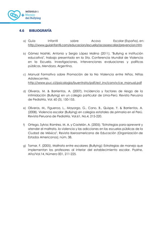 14
4.6 BIBLIOGRAFÍA
a) Guía Infantil sobre Acoso Escolar (España), en:
http://www.guiainfantil.com/educacion/escuela/acosoescolar/prevencion.htm
b) Gómez Nashiki, Antonio y Sergio López Molina (2011). "Bullying e institución
educativa", trabajo presentado en la 5ta. Conferencia Mundial de Violencia
en la Escuela. Investigaciones, intervenciones evaluaciones y políticas
públicas, Mendoza, Argentina.
c) Manual Formativo sobre Promoción de la No Violencia entre Niños, Niñas
Adolescentes.
http://www.puc.cl/psicologia/buentrato/pdf/est_inv/conviv/ce_manual.pdf
d) Oliveros, M. & Barrientos, A. (2007). Incidencia y factores de riesgo de la
intimidación (Bullying) en un colegio particular de Lima-Perú. Revista Peruana
de Pediatría, Vol. 60 (3), 150-155.
e) Oliveros, M., Figueroa, L., Mayorga, G., Cano, B., Quispe, Y. & Barrientos, A.
(2008). Violencia escolar (Bullying) en colegios estatales de primaria en el Perú.
Revista Peruana de Pediatría, Vol.61, No.4, 215-220.
f) Ortega, Sylvia; Ramírez, M. A. y Castelán, A. (2005). "Estrategias para aprevenir y
atender el maltrato, la violencia y las adicciones en las escuelas públicas de la
Ciudad de México", Revista Iberoamericana de Educación (Organización de
Estados Americanos), núm. 38.
g) Tamar, F. (2005). Maltrato entre escolares (Bullying): Estrategias de manejo que
implementan los profesores al interior del establecimiento escolar. Psykhe,
Año/Vol.14, Número 001, 211-225.
 