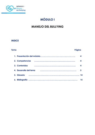 MÓDULO I
MANEJO DEL BULLYING
INDICE
Tema Página
1. Presentación del módulo………………………………………………. 4
2. Competencias ………………………………………………………. 4
3. Contenidos ……………………………………………………….. 4
4. Desarrollo del tema ………………………………………………… 5
5. Glosario …………………………………………………………………….. 14
6. Bibliografía ………………………………………………………………….. 15
 