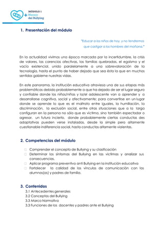1. Presentación del módulo
"Educar a los niños de hoy, y no tendremos
que castigar a los hombres del mañana."
En la actualidad vivimos una época marcada por la incertidumbre, la crisis
de valores, las carencias afectivas, las familias quebradas, el egoísmo y el
vacío existencial, unido paralelamente a una sobrevaloración de la
tecnología, hasta el punto de haber dejado que sea ésta la que en muchos
sentidos gobierne nuestras vidas.
En este panorama, la institución educativa atraviesa una de sus etapas más
problemáticas debido probablemente a que ha dejado de ser el lugar seguro
y confiable donde los niños/niñas y la/el adolescente van a aprender y a
desarrollarse cognitiva, social y afectivamente; para convertirse en un lugar
donde se aprende lo que es el maltrato entre iguales, la humillación, la
discriminación, la exclusión social, entre otras situaciones que a la larga
configuran en la persona no sólo que es víctima, sino también espectador o
agresor, un futuro incierto, donde probablemente ciertas conductas des
adaptativas pueden verse instaladas, desde la simple pero altamente
cuestionable indiferencia social, hasta conductas altamente violentas.
2. Competencias del módulo
 Comprender el concepto de Bullying y su clasificación
 Determinar los síntomas del Bullying en las victimas y analizar sus
consecuencias.
 Aplicar programa preventivo anti Bullying en la institución educativa
 Fortalecer la calidad de los vínculos de comunicación con los
alumnos(as) y padres de familia.
3. Contenidos
3.1 Antecedentes generales
3.2 Conceptos del Bullying
3.3 Marco Normativo
3.3 Funciones de los docentes y padres ante el Bullying
 