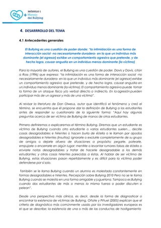 4. DESARRROLLO DEL TEMA
4.1 Antecedentes generales
El Bullying es una cuestión de poder donde: “la intimidación es una forma de
interacción social -no necesariamente duradera- en la que un individuo más
dominante (el agresor) exhibe un comportamiento agresivo que pretende, y de
hecho logra, causar angustia en un individuo menos dominante (la víctima)
Para la mayoría de autores, el Bullying es una cuestión de poder. Davis y Davis, citan
a Ross (1996) que expresa: “la intimidación es una forma de interacción social -no
necesariamente duradera- en la que un individuo más dominante (el agresor) exhibe
un comportamiento agresivo que pretende, y de hecho logra, causar angustia en
un individuo menos dominante (la víctima). El comportamiento agresivo puede tomar
la forma de un ataque físico y/o verbal directo o indirecto. En la agresión pueden
participar más de un agresor y más de una víctima”.
Al revisar la literatura de Dan Olweus, autor que identificó el fenómeno y creó el
término, se encuentra que él propone dar la definición de Bullying a los estudiantes
antes de responder su cuestionario de la siguiente forma: “Aquí hay algunas
preguntas acerca de ser víctima de Bullying de manos de otros estudiantes.
Primero definiremos o explicaremos el término Bullying. Diremos que un estudiante es
víctima de Bullying cuando otro estudiante o varios estudiantes suelen… decirle
cosas desagradables e hirientes o hacen burla de él/ella o le llaman por apodos
desagradables e hirientes (Insultos); ignorarle o excluirle completamente de su grupo
de amigos o dejarle afuera de situaciones a propósito; pegarle, patearle,
empujarle o encerrarle en algún lugar; mentirle o levantar rumores falsos de él/ella o
enviarle notas desagradables y tratar de hacerle desagradable a los demás
estudiantes; y otras cosas hirientes parecidas a éstas. Al hablar de ser víctima de
Bullying, estas situaciones pasan repetidamente y es difícil para la víctima poder
defenderse por sí solo.
También se le llama Bullying cuando un alumno es molestado constantemente en
formas desagradables e hirientes. Percepción sobre Bullying 2010 Pero no se le llama
Bullying cuando se molesta en una forma amigable y juguetona. Tampoco es Bullying
cuando dos estudiantes de más o menos la misma fuerza o poder discuten o
pelean”.
Desde una perspectiva más clínica, es decir, desde la forma de diagnosticar o
encontrar la existencia de víctimas de Bullying, Oñate y Piñuel (2005) explican que el
criterio de diagnóstico más comúnmente usado por los investigadores europeos es
el que se describe: la existencia de una o más de las conductas de hostigamiento
 