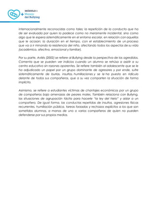 internacionalmente reconocidas como tales; la repetición de la conducta que ha
de ser evaluada por quien la padece como no meramente incidental, sino como
algo que le espera sistemáticamente en el entorno escolar, en relación con aquellos
que le acosan; la duración en el tiempo, con el establecimiento de un proceso
que va a ir minando la resistencia del niño, afectando todos los aspectos de su vida
(académico, afectivo, emocional y familiar).
Por su parte, Avilés (2002) se refiere al Bullying desde la perspectiva de los agredidos.
Comenta que se pueden ver indicios cuando un alumno se rehúsa a asistir a su
centro educativo sin razones aparentes. Se refiere también al adolescente que se le
ha adjudicado un papel por un grupo dominante de agresores y por ende, sufre
sistemáticamente de burlas, insultos, humillaciones y se le ha puesto en ridículo
delante de todos sus compañeros, que a su vez comparten la situación de forma
implícita.
Asimismo, se refiere a estudiantes víctimas de chantajes económicos por un grupo
de compañeros bajo amenazas de peores males. También relaciona con Bullying,
las situaciones de agrupación tácita para hacerle “la ley del hielo” y aislar a un
compañero. De igual forma, las conductas repetidas de insultos, agresiones físicas
recurrentes, humillación pública, tareas forzadas y rechazos explícitos a los que son
sometidos alumnos, a manos de uno o varios compañeros de quien no pueden
defenderse por sus propios medios.
 