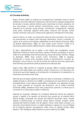 4.2 Concepto de Bullying
Según Jiménez (2007) al analizar las investigaciones realizadas hasta la fecha
podemos encontrar diferentes definiciones del fenómeno, dispares perspectivas
de estudio e incluso distintos términos para denominar el mismo problema. Se
han escuchado o escrito diversas nomenclaturas como, violencia escolar,
violencia en la escuela, acoso escolar, victimización, hostigamiento, maltrato
entre pares, matonaje, agresión entre pares, violencia anti escuela, matón
escolar, amenaza, bravucón, interacciones agresivas e intimidación entre pares.
Hasta la fecha no existe una traducción literal de este concepto. Tal como se
ha mencionado, en países como Noruega, Dinamarca, Suecia y Finlandia. En
Japón, se le conoce como «Ijime», refiriéndose al mismo término (Coloroso, 2003;
Le Mondé Diplomatique, 2006). En otros países como Francia e Italia se le
denomina «racket» (Zerón, 2004 (Citado en Varela, Tijmes & Sprague, 2009).
Es decir, dependiendo de la región y del criterio del investigador, recibe
diferentes nombres el mismo fenómeno, siendo el término de Bullying, el que se
utiliza en la actualidad nivel internacional (vg. Hoyos de los Ríos, Romero, Valega
& Molinares, 2009). Para autores como Trautmann, 2008 la agresión,
intimidación o acoso entre escolares recibe la denominación universal de
«Bullying» y hoy en día es una de las formas de violencia que más repercusión
está teniendo actualmente sobre las personas en edad escolar.
Según Aviles, 2006 (Citado en Cabezas & Monge, 2007) la palabra «Bullying»
proviene del inglés «Bully» que significa matón o bravucón, y se relaciona con
conductas que están ligadas a la intimidación, la tiranización, el aislamiento, la
amenaza y los insultos, entre otros.
Mientras que «to Bully», significa intimidar con gritos y amenazas y maltratar a los
débiles (Citado en Oliveros et al. 2008). La preferencia por este término se debe
probablemente a que algunos especialistas consideran que «Bullying» recoge
con mayor precisión el concepto del fenómeno, así el Oxford Universal
Dictionary (2006), establece entre otras acepciones: «persona o animal que se
convierte en un terror para el débil o indefenso».
Además es necesario, distinguir en el Bullying diferentes formas de maltratar,
acosar o agredir a los iguales, así tenemos que puede ser: el maltrato físico
directo (pegar, amenazar con armas) del indirecto (esconder, robar, romper
objetos o pertenencias); el maltrato verbal directo (insultar, burlarse, poner
apodos) del indirecto (hablar mal de alguien, hacer correr falsos rumores), y la
exclusión social directa (excluir, no dejar participar a alguien en una actividad)
de la indirecta (ignorar, menospreciar, tratar como un objeto) (Castro, 2003;
Moreno, 1997; Rodríguez, 2005 Citado en Luciano, Marín & Yuli, 2008).
 
