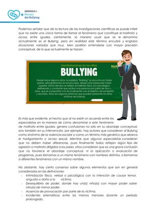 Podemos señalar que de la lectura de las investigaciones científicas se puede inferir
que no existe una única forma de llamar al fenómeno que constituye el maltrato y
acoso entre iguales, ciertamente, la manera usual que se le denomina
actualmente es el Bullying, pero en realidad este término encubre y engloba
situaciones variadas que muy bien podrían entenderse con mayor precisión
conceptual, de lo que actualmente se hacen.
Es más que evidente, el hecho que al no existir un acuerdo entre los
especialistas en la manera de cómo denominar a este fenómeno
de maltrato entre iguales, genera confusiones no sólo en su abordaje conceptual,
sino también en su intervención, por ejemplo, hay autores que consideran al Bullying
como sinónimo de la violencia escolar o como un término más genérico que abarca
el hostigamiento o acoso sexual. Mientras que algunos especialistas consideran
que no deben haber diferencias, pues finalmente todos reflejan algún tipo de
agresión o maltrato dirigidos a los pares, otros consideran que es una grave confusión
que no favorece el abordaje conceptual, ni la aplicación o evaluación de
programas, pues llamamos a un mismo fenómeno con nombres distintos, o llamamos
a diferentes fenómenos con un mismo nombre.
No obstante, hay cierto consenso sobre algunos elementos que son en general
considerados en las definiciones:
- Intimidación física, verbal o psicológica con la intención de causar temor,
angustia o daño a la víctima.
- Desequilibrio de poder, donde hay un(a) niño(a) con mayor poder sobre
otro(a) de menor poder.
- Ausencia de provocación por parte de la víctima.
- Incidentes sistemáticos entre los mismos menores durante un período
prolongado.
 