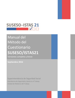Manual del
Método del
Cuestionario
SUSESO/ISTAS21
Versiones completa y breve
Septiembre 2016
Superintendencia de Seguridad Social
Intendencia de Seguridad y Salud en el Trabajo
Unidad de Medicina del Trabajo
 