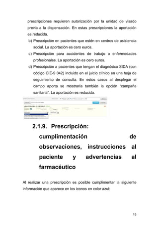 16
prescripciones requieren autorización por la unidad de visado
previa a la dispensación. En estas prescripciones la aportación
es reducida.
b) Prescripción en pacientes que estén en centros de asistencia
social. La aportación es cero euros.
c) Prescripción para accidentes de trabajo o enfermedades
profesionales. La aportación es cero euros.
d) Prescripción a pacientes que tengan el diagnósico SIDA (con
código CIE-9 042) incluido en el juicio clínico en una hoja de
seguimiento de consulta. En estos casos al desplegar el
campo aporta se mostraría también la opción “campaña
sanitaria”. La aportación es reducida.
2.1.9. Prescripción:
cumplimentación de
observaciones, instrucciones al
paciente y advertencias al
farmacéutico
Al realizar una prescripción es posible cumplimentar la siguiente
información que aparece en los iconos en color azul:
 