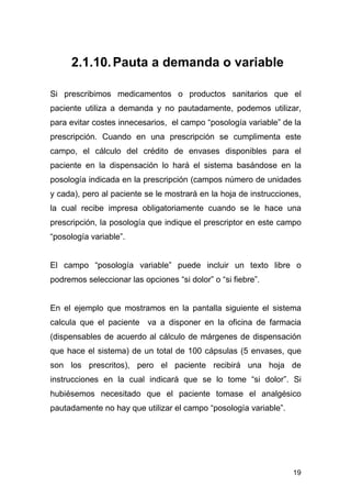 19
2.1.10.Pauta a demanda o variable
Si prescribimos medicamentos o productos sanitarios que el
paciente utiliza a demanda y no pautadamente, podemos utilizar,
para evitar costes innecesarios, el campo “posología variable” de la
prescripción. Cuando en una prescripción se cumplimenta este
campo, el cálculo del crédito de envases disponibles para el
paciente en la dispensación lo hará el sistema basándose en la
posología indicada en la prescripción (campos número de unidades
y cada), pero al paciente se le mostrará en la hoja de instrucciones,
la cual recibe impresa obligatoriamente cuando se le hace una
prescripción, la posología que indique el prescriptor en este campo
“posología variable”.
El campo “posología variable” puede incluir un texto libre o
podremos seleccionar las opciones “si dolor” o “si fiebre”.
En el ejemplo que mostramos en la pantalla siguiente el sistema
calcula que el paciente va a disponer en la oficina de farmacia
(dispensables de acuerdo al cálculo de márgenes de dispensación
que hace el sistema) de un total de 100 cápsulas (5 envases, que
son los prescritos), pero el paciente recibirá una hoja de
instrucciones en la cual indicará que se lo tome “si dolor”. Si
hubiésemos necesitado que el paciente tomase el analgésico
pautadamente no hay que utilizar el campo “posología variable”.
 