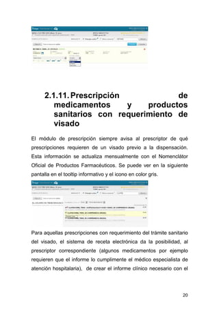 20
2.1.11.Prescripción de
medicamentos y productos
sanitarios con requerimiento de
visado
El módulo de prescripción siempre avisa al prescriptor de qué
prescripciones requieren de un visado previo a la dispensación.
Esta información se actualiza mensualmente con el Nomenclátor
Oficial de Productos Farmacéuticos. Se puede ver en la siguiente
pantalla en el tooltip informativo y el icono en color gris.
Para aquellas prescripciones con requerimiento del trámite sanitario
del visado, el sistema de receta electrónica da la posibilidad, al
prescriptor correspondiente (algunos medicamentos por ejemplo
requieren que el informe lo cumplimente el médico especialista de
atención hospitalaria), de crear el informe clínico necesario con el
 