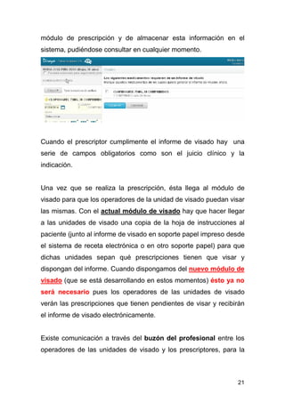 21
módulo de prescripción y de almacenar esta información en el
sistema, pudiéndose consultar en cualquier momento.
Cuando el prescriptor cumplimente el informe de visado hay una
serie de campos obligatorios como son el juicio clínico y la
indicación.
Una vez que se realiza la prescripción, ésta llega al módulo de
visado para que los operadores de la unidad de visado puedan visar
las mismas. Con el actual módulo de visado hay que hacer llegar
a las unidades de visado una copia de la hoja de instrucciones al
paciente (junto al informe de visado en soporte papel impreso desde
el sistema de receta electrónica o en otro soporte papel) para que
dichas unidades sepan qué prescripciones tienen que visar y
dispongan del informe. Cuando dispongamos del nuevo módulo de
visado (que se está desarrollando en estos momentos) ésto ya no
será necesario pues los operadores de las unidades de visado
verán las prescripciones que tienen pendientes de visar y recibirán
el informe de visado electrónicamente.
Existe comunicación a través del buzón del profesional entre los
operadores de las unidades de visado y los prescriptores, para la
 