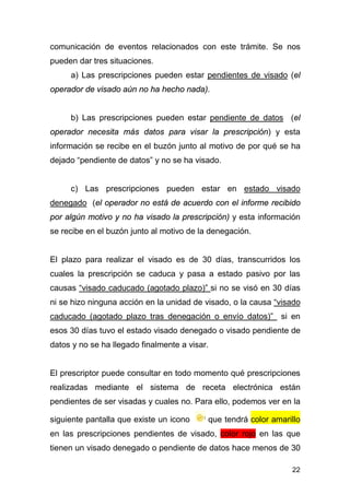 22
comunicación de eventos relacionados con este trámite. Se nos
pueden dar tres situaciones.
a) Las prescripciones pueden estar pendientes de visado (el
operador de visado aún no ha hecho nada).
b) Las prescripciones pueden estar pendiente de datos (el
operador necesita más datos para visar la prescripción) y esta
información se recibe en el buzón junto al motivo de por qué se ha
dejado “pendiente de datos” y no se ha visado.
c) Las prescripciones pueden estar en estado visado
denegado (el operador no está de acuerdo con el informe recibido
por algún motivo y no ha visado la prescripción) y esta información
se recibe en el buzón junto al motivo de la denegación.
El plazo para realizar el visado es de 30 días, transcurridos los
cuales la prescripción se caduca y pasa a estado pasivo por las
causas “visado caducado (agotado plazo)” si no se visó en 30 días
ni se hizo ninguna acción en la unidad de visado, o la causa “visado
caducado (agotado plazo tras denegación o envío datos)” si en
esos 30 días tuvo el estado visado denegado o visado pendiente de
datos y no se ha llegado finalmente a visar.
El prescriptor puede consultar en todo momento qué prescripciones
realizadas mediante el sistema de receta electrónica están
pendientes de ser visadas y cuales no. Para ello, podemos ver en la
siguiente pantalla que existe un icono que tendrá color amarillo
en las prescripciones pendientes de visado, color rojo en las que
tienen un visado denegado o pendiente de datos hace menos de 30
 