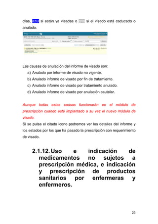 23
días, azul si están ya visadas o gris si el visado está caducado o
anulado.
Las causas de anulación del informe de visado son:
a) Anulado por informe de visado no vigente.
b) Anulado informe de visado por fin de tratamiento.
c) Anulado informe de visado por tratamiento anulado.
d) Anulado informe de visado por anulación cautelar.
Aunque todas estas causas funcionarán en el módulo de
prescripción cuando esté implantado a su vez el nuevo módulo de
visado.
Si se pulsa el citado icono podremos ver los detalles del informe y
los estados por los que ha pasado la prescripción con requerimiento
de visado.
2.1.12.Uso e indicación de
medicamentos no sujetos a
prescripción médica, e indicación
y prescripción de productos
sanitarios por enfermeras y
enfermeros.
 