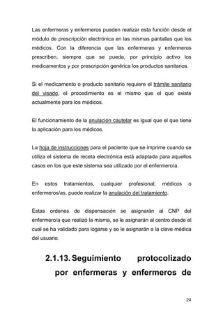 24
Las enfermeras y enfermeros pueden realizar esta función desde el
módulo de prescripción electrónica en las mismas pantallas que los
médicos. Con la diferencia que las enfermeras y enfermeros
prescriben, siempre que se pueda, por principio activo los
medicamentos y por prescripción genérica los productos sanitarios.
Si el medicamento o producto sanitario requiere el trámite sanitario
del visado, el procedimiento es el mismo que el que existe
actualmente para los médicos.
El funcionamiento de la anulación cautelar es igual que el que tiene
la aplicación para los médicos.
La hoja de instrucciones para el paciente que se imprime cuando se
utiliza el sistema de receta electrónica está adaptada para aquellos
casos en los que este sistema sea utilizado por el enfermero/a.
En estos tratamientos, cualquier profesional, médicos o
enfermeros/as, puede realizar la anulación del tratamiento.
Éstas ordenes de dispensación se asignarán al CNP del
enfermero/a que realizó la misma, se le asignarán al centro desde el
cual se ha validado para logarse y se le asignarán a la clave médica
del usuario.
2.1.13.Seguimiento protocolizado
por enfermeras y enfermeros de
 