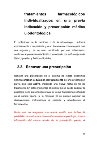 25
tratamientos farmacológicos
individualizados en una previa
indicación y prescripción médica
u odontológica.
El profesional de la medicina o de la odontología, autoriza
expresamente a un paciente y a un tratamiento concreto para que
sea seguido y, en su caso modificado, por una enfermera/o,
conforme al protocolo establecido o autorizado por la Consejería de
Salud, Igualdad y Políticas Sociales.
2.2. Renovar una prescripción
Renovar una prescripción en el sistema de receta electrónica
significa ampliar la duración del tratamiento de una prescripción
previa que está activa, indicando una nueva fecha de fin de
tratamiento. En estos momentos al renovar no se puede cambiar la
posología de la prescripción previa, ni lo que hubiésemos señalado
en el campo aporta (si lo hicimos). Sí se pueden cambiar las
observaciones, instrucciones al paciente y advertencias al
farmacéutico.
Hasta que no tengamos una nueva versión que incluya la
posibilidad de realizar una renovación cambiando posología, dosis e
información del campo aporta de la prescripción previa, si
 