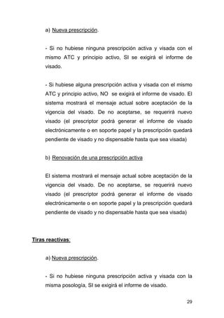 29
a) Nueva prescripción.
- Si no hubiese ninguna prescripción activa y visada con el
mismo ATC y principio activo, SI se exigirá el informe de
visado.
- Si hubiese alguna prescripción activa y visada con el mismo
ATC y principio activo, NO se exigirá el informe de visado. El
sistema mostrará el mensaje actual sobre aceptación de la
vigencia del visado. De no aceptarse, se requerirá nuevo
visado (el prescriptor podrá generar el informe de visado
electrónicamente o en soporte papel y la prescripción quedará
pendiente de visado y no dispensable hasta que sea visada)
b) Renovación de una prescripción activa
El sistema mostrará el mensaje actual sobre aceptación de la
vigencia del visado. De no aceptarse, se requerirá nuevo
visado (el prescriptor podrá generar el informe de visado
electrónicamente o en soporte papel y la prescripción quedará
pendiente de visado y no dispensable hasta que sea visada)
Tiras reactivas:
a) Nueva prescripción.
- Si no hubiese ninguna prescripción activa y visada con la
misma posología, SI se exigirá el informe de visado.
 