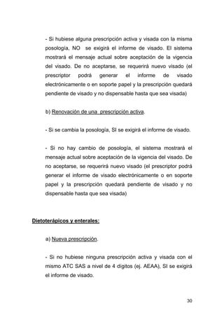 30
- Si hubiese alguna prescripción activa y visada con la misma
posología, NO se exigirá el informe de visado. El sistema
mostrará el mensaje actual sobre aceptación de la vigencia
del visado. De no aceptarse, se requerirá nuevo visado (el
prescriptor podrá generar el informe de visado
electrónicamente o en soporte papel y la prescripción quedará
pendiente de visado y no dispensable hasta que sea visada)
b) Renovación de una prescripción activa.
- Si se cambia la posología, SI se exigirá el informe de visado.
- Si no hay cambio de posología, el sistema mostrará el
mensaje actual sobre aceptación de la vigencia del visado. De
no aceptarse, se requerirá nuevo visado (el prescriptor podrá
generar el informe de visado electrónicamente o en soporte
papel y la prescripción quedará pendiente de visado y no
dispensable hasta que sea visada)
Dietoterápicos y enterales:
a) Nueva prescripción.
- Si no hubiese ninguna prescripción activa y visada con el
mismo ATC SAS a nivel de 4 dígitos (ej. AEAA), SI se exigirá
el informe de visado.
 
