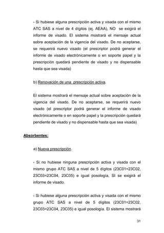 31
- Si hubiese alguna prescripción activa y visada con el mismo
ATC SAS a nivel de 4 dígitos (ej. AEAA), NO se exigirá el
informe de visado. El sistema mostrará el mensaje actual
sobre aceptación de la vigencia del visado. De no aceptarse,
se requerirá nuevo visado (el prescriptor podrá generar el
informe de visado electrónicamente o en soporte papel y la
prescripción quedará pendiente de visado y no dispensable
hasta que sea visada)
b) Renovación de una prescripción activa.
El sistema mostrará el mensaje actual sobre aceptación de la
vigencia del visado. De no aceptarse, se requerirá nuevo
visado (el prescriptor podrá generar el informe de visado
electrónicamente o en soporte papel y la prescripción quedará
pendiente de visado y no dispensable hasta que sea visada)
Absorbentes:
a) Nueva prescripción.
- Si no hubiese ninguna prescripción activa y visada con el
mismo grupo ATC SAS a nivel de 5 dígitos (23C01=23C02,
23C03=23C04, 23C05) e igual posología, SI se exigirá el
informe de visado.
- Si hubiese alguna prescripción activa y visada con el mismo
grupo ATC SAS a nivel de 5 dígitos (23C01=23C02,
23C03=23C04, 23C05) e igual posología. El sistema mostrará
 