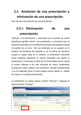 34
2.3. Anulación de una prescripción y
eliminación de una prescripción.
Hay tres tipos de anulación de una prescripción:
2.3.1. Eliminación de una
prescripción
“Eliminar” una prescripción o renovación en el sistema de receta
electrónica significa “borrar” una prescripción o renovación que no
queremos que figure en el historial de fármacos del paciente porque
ha podido ser un error. Una vez eliminada ya no aparece en el
histórico de fármacos del paciente ni en la oficina de farmacia,
aunque sí queda traza en el sistema. La eliminación solamente
podrá realizarla solamente el mismo prescriptor que realizó la
prescripción o renovación y antes de 24 horas desde que se realizó
la misma. Además si ha sido renovada de nuevo, dispensada,
anulada por orden médica o de enfermería, anulada cautelarmente
o se ha realizado sobre la misma alguna acción desde el módulo
de visado ya no podrá ser eliminada.
La eliminación se realiza desde el botón “Eliminar” y después le
damos al botón “Guardar”.
 