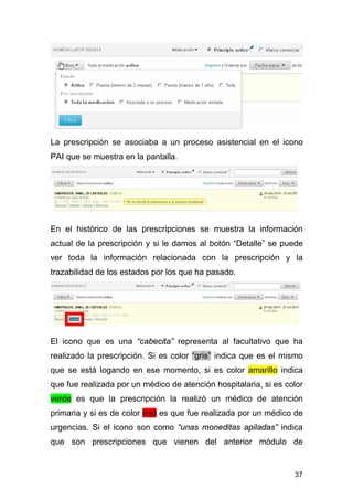 37
La prescripción se asociaba a un proceso asistencial en el icono
PAI que se muestra en la pantalla.
En el histórico de las prescripciones se muestra la información
actual de la prescripción y si le damos al botón “Detalle” se puede
ver toda la información relacionada con la prescripción y la
trazabilidad de los estados por los que ha pasado.
El icono que es una “cabecita” representa al facultativo que ha
realizado la prescripción. Si es color “gris” indica que es el mismo
que se está logando en ese momento, si es color amarillo indica
que fue realizada por un médico de atención hospitalaria, si es color
verde es que la prescripción la realizó un médico de atención
primaria y si es de color rojo es que fue realizada por un médico de
urgencias. Si el icono son como “unas moneditas apiladas” indica
que son prescripciones que vienen del anterior módulo de
 