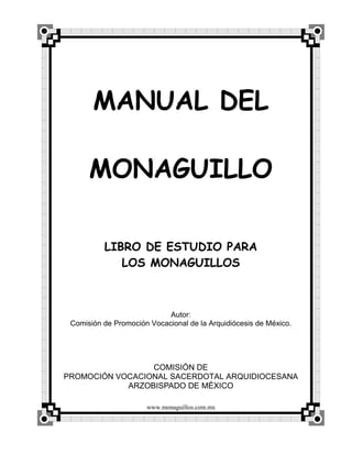 www.monaguillos.com.mx                   1                      Arquidiócesis de México.




                  MANUAL DEL

                 MONAGUILLO

                         LIBRO DE ESTUDIO PARA
                            LOS MONAGUILLOS



                                     Autor:
          Comisión de Promoción Vocacional de la Arquidiócesis de México.




                         COMISIÓN DE
        PROMOCIÓN VOCACIONAL SACERDOTAL ARQUIDIOCESANA
                    ARZOBISPADO DE MÉXICO

                               www.monaguillos.com.mx
 