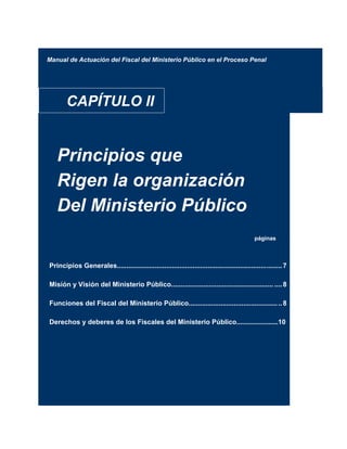 Manual de Actuación del Fiscal del Ministerio Público en el Proceso Penal
CAPÍTULO II
Principios que
Rigen la organización
Del Ministerio Público
páginas
Principios Generales.......................................................................................7
Misión y Visión del Ministerio Público...................................................... ....8
Funciones del Fiscal del Ministerio Público.................................................8
Derechos y deberes de los Fiscales del Ministerio Público......................10
 