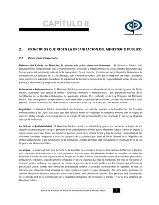 CAPÍTULO II
Manual de Actuación del Fiscal del Ministerio Público en el Proceso Penal 7
2. PRINCIPIOS QUE RIGEN LA ORGANIZACIÓN DEL MINISTERIO PÚBLICO
2.1 Principios Generales
Defensa del Estado de Derecho, la democracia y los derechos humanos: El Ministerio Público está
profundamente comprometido con el mantenimiento, protección y fortalecimiento de estos grandes postulados que
forman parte del patrimonio cultural de la humanidad. Es así como la Constitución de la República Bolivariana de
Venezuela en sus artículos 274 y 278 consagra, que el Ministerio Público como parte integrante del Poder Ciudadano,
debe promover la educación ciudadana, la solidaridad, la libertad, la democracia, la responsabilidad social, el amor a la
patria y la observancia y respeto de los derechos humanos.
Autonomía e Independencia: El Ministerio Público es autónomo e independiente de los demás órganos del Poder
Público, autonomía que abarca el ámbito funcional, financiero y administrativo, por disposición expresa de la
Constitución de la República Bolivariana de Venezuela, artículo 273, ratificado en la Ley Orgánica del Ministerio
Público. Sólo un organismo independiente y autónomo, tiene la capacidad potencial de controlar efectivamente a otros
poderes. Si tales cualidades son inexistentes, el control seria ilusorio y, en todo caso, meramente formal.
Legalidad: El Ministerio Público desarrollará sus funciones con estricta sujeción a la Constitución, los Tratados
Internacionales y las Leyes. Los actos que éste ejecuta deben ser realizados en completa armonía con las reglas de
derecho. Dicho principio está consagrado en el artículo 137 de la Constitución y en el artículo 4° de la Ley Orgánica
que rige la Institución.
La Unidad e Indivisibilidad: El Ministerio Público es único e indivisible y ejerce sus funciones a través de los
órganos establecidos por la Ley. El principio de la unidad permite afirmar que el Ministerio Público, forma un órgano o
cuerpo único, en el que todos sus miembros pueden ejercer de la misma forma y bajo la misma responsabilidad, las
diferentes funciones asignadas a éste, sin perjuicio de la potestad que tiene el Fiscal General de la República de
atribuir competencias a los funcionarios de la Institución. El citado principio está consagrado en el artículo 3° de la Ley
Orgánica del Ministerio Público.
Jerarquía: La autoridad del Fiscal General de la República se extiende a todos los funcionarios del Ministerio Público,
sea cual fuere la jurisdicción a la cual pertenece. Las funciones del Ministerio Público se cumplen en todas las
instancias a través de una organización en la que los fiscales y demás funcionarios tienen determinadas potestades,
atribuciones y deberes, específicamente señalados en la Ley Orgánica que rige la Institución. Por ello es necesario un
accionar jurídico uniforme; en especial, lo relativo al ejercicio de la acción pública y a los criterios que informan la
persecución penal. Siendo una institución jerarquizada obedece al principio constitucional de igualdad, el cual no
toleraría una actuación fiscal desigual en casos iguales, o igual en casos desiguales. Por otra parte, jerarquía no
connota obediencia absoluta, recepción acrítica de órdenes, sino obediencia reflexiva. Este principio está contemplado
en el artículo 284 de la Constitución de la República Bolivariana de Venezuela y artículo 1° de la Ley Orgánica del
Ministerio Público.
 