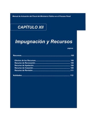 Manual de Actuación del Fiscal del Ministerio Público en el Proceso Penal
CAPÍTULO XII
Impugnación y Recursos
páginas
Recursos...................................................................................................105
Efectos de los Recursos..................................................................... 106
Recurso de Revocación...................................................................... 106
Recurso de Apelación......................................................................... 106
Recurso de Casación.......................................................................... 109
Recurso de Revisión............................................................................111
Nulidades................................................................................................ 112
 