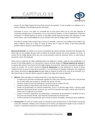 CAPÍTULO XIIImpugnación y Recursos
Manual de Actuación del Fiscal del Ministerio Público en el Proceso Penal 114
artículo 334 del Código Orgánico Procesal Penal (artículo 463 ejusdem). Si éste no pudiere ser utilizado o no se
hubiere empleado, será admisible la prueba testimonial.
Presentado el recurso, éste podrá ser contestado por las otras partes dentro de los ocho días siguientes al
vencimiento del lapso para su interposición, y en su caso promover pruebas. La Corte de Apelaciones remitirá las
actuaciones al Tribunal Supremo de Justicia, el cual deberá decidir dentro de los quince días siguientes al recibo
de las mismas, sobre la admisibilidad del recurso (artículos 464 y 465 del Código Orgánico Procesal Penal).
Si la Sala de Casación Penal considera que el recurso es admisible, convocará a una audiencia oral y pública, que
deberá realizarse dentro de un lapso no menor de quince días ni mayor de treinta. El que haya promovido
pruebas tendrá la carga de su presentación en la audiencia.
Recurso de Revisión: La revisión es un recurso extraordinario que permite examinar nuevamente las decisiones que
tienen valor de cosa juzgada, ello para evitar la condena de personas inocentes por errores judiciales. En efecto, el
artículo 470 del Código Adjetivo afirma que este recurso procederá contra las sentencias firmes, en todo tiempo y
únicamente a favor del condenado.
Dicho recurso se regirá por las reglas establecidas para el de apelación o casación, según los casos establecidos en el
artículo 473 del Código Adjetivo y en consecuencia, respecto al mismo decidirá el Tribunal Supremo de Justicia en
el supuesto del numeral 1 del artículo 470 del Código Orgánico Procesal Penal, siguiendo el procedimiento aplicable al
recurso de casación. Por su parte conocerá la Corte de Apelaciones en cuya jurisdicción se cometió el hecho,
cuando el recurso se ejerza en razón de los numerales 2, 3 y 6 del artículo 470 ejusdem. Finalmente, será competente
para conocer del mismo el Juez de Juicio del lugar donde se perpetró el hecho en los casos de los numerales 4 y 5
del citado artículo. En estos dos últimos supuestos se aplican las reglas del recurso de apelación.
• Motivos: Están contenidos en el citado artículo 470, el cual especifica lo siguiente:
o La existencia de sentencias contradictorias mediante las cuales estén sufriendo condenas dos o más personas
por un mismo delito, que no pudo ser cometido más que por una sola.
o Cuando la condena lo fuere por homicidio de una persona que se acredite está viva.
o Cuando la condena se haya dictado sobre la base de pruebas falsas.
o Cuando con posterioridad a la sentencia condenatoria, ocurra o se descubra algún hecho, o aparezca algún
documento desconocido durante el proceso, que sean de tal naturaleza que hagan evidente que el hecho no
existió o que el condenado no lo cometió.
o Cuando la sentencia condenatoria fue pronunciada a consecuencia de prevaricación o corrupción de uno o
más jueces que la hayan dictado, cuya existencia sea declarada por sentencia firme.
o Cuando se pronuncie una ley penal que quite al hecho el carácter de punible o disminuya la pena establecida.
• Interposición: El recurso de revisión, puede ser interpuesto contra sentencia firme en todo tiempo y únicamente
a favor del condenado, mediante escrito contentivo de los motivos y las disposiciones legales en que se funda. En
el mismo se promoverá la prueba y se acompañará de los documentos respectivos.
 