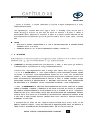 CAPÍTULO XIIImpugnación y Recursos
Manual de Actuación del Fiscal del Ministerio Público en el Proceso Penal 115
La negativa de la revisión o la sentencia confirmatoria de la anterior, no impide la interposición de un recurso
fundado en motivos distintos.
Están legitimados para interponer dicho recurso según el artículo 471 del Código Orgánico Procesal Penal: el
penado; el cónyuge o la persona con quien haga vida marital; los herederos, si el penado ha fallecido; el
Ministerio Público a favor del penado; las asociaciones de defensa de los derechos humanos o las dedicadas a la
ayuda penitenciaria o post-penitenciaria; y el juez de ejecución cuando se dicte una ley que extinga o reduzca la
pena.
• Efectos
o Anulación de la sentencia y nueva decisión en los casos en que como consecuencia de la revisión resulte la
absolución o la extinción de la pena.
o Rebaja de la pena en los casos en que una nueva ley penal establezca su disminución.
12.2 Nulidades
La Nulidad consiste en una sanción aplicable a un acto jurídico ejecutado con inobservancia de las formas procesales
establecidas por la Ley, y que existe mientras los actos no hayan quedado convalidados.
• Clasificación: Las Nulidades absolutas son la que se hacen valer ex officio y de plenos efectos; por el contrario,
las nulidades relativas se dan a instancia de parte y son normalmente saneables
De acuerdo con el Código Orgánico Procesal Penal, se distingue entre nulidades absolutas y nulidades relativas.
En el caso de la nulidad absoluta, el Código Adjetivo establece que serán consideradas como tales, aquellas
concernientes a la intervención, asistencia y representación del imputado, en los casos y forma que dicho código
establece, o las que impliquen inobservancia o violación de derechos y garantías fundamentales previstos en el
mismo, la Constitución de la República Bolivariana de Venezuela, las leyes y los tratados, convenios o acuerdos
internacionales suscritos por la República (artículo 191 del Código Orgánico Procesal Penal). Al respecto cabe
indicar que tales actos no son saneables conforme a lo establecido en el artículo 193 de la ley adjetiva penal.
En cuanto a la nulidad relativa se puede decir que es aquella donde el vicio en los actos puede ser saneado
mediante la renovación, rectificación o cumplimiento del acto omitido, o en la que el acto pueda ser convalidado
por la falta de reclamación oportuna del vicio o la consecución del fin perseguido con el acto. En tal sentido,
señala el artículo 192 del Código Adjetivo, que los actos defectuosos deberán ser inmediatamente saneados,
renovando el acto, rectificando el error, o cumpliendo el acto omitido de oficio o a petición del interesado, sin que
en tales casos se pueda retrotraer el proceso a períodos ya precluidos, salvo en los supuestos previamente
señalados por el citado Código.
El saneamiento del acto viciado sólo podrá realizarse mientras se efectúa el acto, o dentro de los tres días
siguientes después de realizado, a menos que al interesado le haya sido imposible advertir oportunamente su
nulidad, caso en el que podrá reclamarla dentro de las veinticuatro (24) horas luego de conocerla.
 