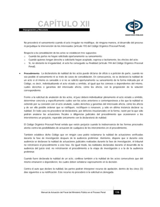 CAPÍTULO XIIImpugnación y Recursos
Manual de Actuación del Fiscal del Ministerio Público en el Proceso Penal 116
No procederá el saneamiento cuando el acto irregular no modifique, de ninguna manera, el desarrollo del proceso
ni perjudique la intervención de los interesados (artículo 193 del Código Orgánico Procesal Penal).
Respecto a la convalidación de los actos se establecen tres supuestos:
o Cuando las partes no hayan solicitado oportunamente su saneamiento;
o Cuando quienes tengan derecho a solicitarlo hayan aceptado, expresa o tácitamente, los efectos del acto;
o Si, no obstante la irregularidad, el acto ha conseguido su finalidad (artículo 194 del Código Orgánico Procesal
Penal).
• Procedimiento: La declaratoria de nulidad de los actos puede dictarse de oficio o a petición de parte, cuando no
sea posible el saneamiento ni se trate de casos de convalidación. En consecuencia, no se declarará la nulidad de
un acto si el mismo es saneable o si no se solicitó oportunamente su saneamiento de la forma indicada por el
Código, es decir, individualizando el acto viciado u omitido, al igual que los conexos o dependientes del mismo,
cuáles derechos o garantías del interesado afecta, cómo los afecta, con la proposición de la solución
correspondiente.
Frente a la solicitud de anulación de los actos, el juez deberá individualizar plenamente el acto viciado u omitido,
determinar concreta y específicamente cuáles son los actos anteriores o contemporáneos a los que la nulidad se
extiende por su conexión con el acto anulado, cuáles derechos y garantías del interesado afecta, cómo los afecta
y de ser ello posible ordenar que se ratifiquen, rectifiquen o renueven, y sólo en última instancia declarar su
nulidad. En todo caso no procederá tal declaratoria, por defectos insustanciales en la forma, razón por la que sólo
podrán anularse las actuaciones fiscales o diligencias judiciales del procedimiento que ocasionaren a los
intervinientes un perjuicio, reparable únicamente con la declaratoria de nulidad.
El Código Orgánico Procesal Penal señala que existe perjuicio cuando la inobservancia de las formas procesales
atenta contra las posibilidades de actuación de cualquiera de los intervinientes en el procedimiento.
También establece dicho Código que en ningún caso podrá reclamarse la nulidad de actuaciones verificadas
durante la fase de investigación después de la audiencia preliminar. Asimismo, dispone que si durante esta
audiencia se declarase la nulidad de actuaciones judiciales realizadas durante la fase de investigación, el tribunal
no retrotraerá el procedimiento a esta fase. De igual modo, las nulidades declaradas durante el desarrollo de la
audiencia del juicio oral, no retrotraerán el procedimiento a la etapa de investigación o a la de la audiencia
preliminar.
Cuando fuere declarada la nulidad de un acto, conlleva también a la nulidad de los actos consecutivos que del
mismo emanaren o dependieren, los cuales deben señalarse expresamente en la decisión.
Contra el auto que declare la nulidad, las partes podrán interponer recurso de apelación, dentro de los cinco (5)
días siguientes a su notificación. Este recurso no procederá si la solicitud es denegada.
 
