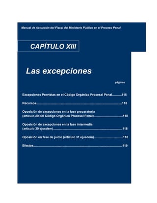Manual de Actuación del Fiscal del Ministerio Público en el Proceso Penal
CAPÍTULO XIII
Las excepciones
páginas
Excepciones Previstas en el Código Orgánico Procesal Penal...........115
Recursos....................................................................................................118
Oposición de excepciones en la fase preparatoria
(artículo 29 del Código Orgánico Procesal Penal)..................................118
Oposición de excepciones en la fase intermedia
(artículo 30 ejusdem).................................................................................118
Oposición en fase de juicio (artículo 31 ejusdem)..................................118
Efectos........................................................................................................119
 