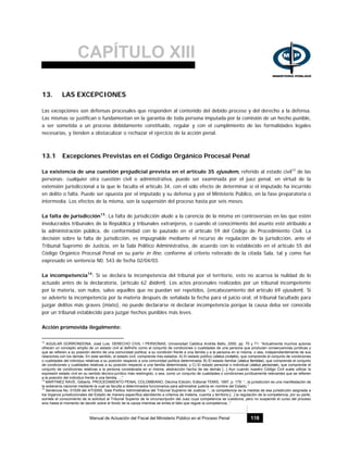 CAPÍTULO XIII
Manual de Actuación del Fiscal del Ministerio Público en el Proceso Penal 118
13. LAS EXCEPCIONES
Las excepciones son defensas procesales que responden al contenido del debido proceso y del derecho a la defensa.
Las mismas se justifican o fundamentan en la garantía de toda persona imputada por la comisión de un hecho punible,
a ser sometida a un proceso debidamente constituido, regular y con el cumplimiento de las formalidades legales
necesarias, y tienden a obstaculizar o rechazar el ejercicio de la acción penal.
13.1 Excepciones Previstas en el Código Orgánico Procesal Penal
La existencia de una cuestión prejudicial prevista en el artículo 35 ejusdem, referido al estado civil12
de las
personas; cualquier otra cuestión civil o administrativa, puede ser examinada por el juez penal, en virtud de la
extensión jurisdiccional a la que le faculta el artículo 34, con el sólo efecto de determinar si el imputado ha incurrido
en delito o falta. Puede ser opuesta por el imputado y su defensa y por el Ministerio Público, en la fase preparatoria o
intermedia. Los efectos de la misma, son la suspensión del proceso hasta por seis meses.
La falta de jurisdicción13
: La falta de jurisdicción alude a la carencia de la misma en controversias en las que estén
involucrados tribunales de la República y tribunales extranjeros, o cuando el conocimiento del asunto esté atribuido a
la administración pública, de conformidad con lo pautado en el artículo 59 del Código de Procedimiento Civil. La
decisión sobre la falta de jurisdicción, es impugnable mediante el recurso de regulación de la jurisdicción, ante el
Tribunal Supremo de Justicia, en la Sala Político Administrativa, de acuerdo con lo establecido en el artículo 55 del
Código Orgánico Procesal Penal en su parte in fine, conforme al criterio reiterado de la citada Sala, tal y como fue
expresado en sentencia N0. 543 de fecha 02/04/03.
La incompetencia14
: Si se declara la incompetencia del tribunal por el territorio, esto no acarrea la nulidad de lo
actuado antes de la declaratoria, (artículo 62 ibidem). Los actos procesales realizados por un tribunal incompetente
por la materia, son nulos, salvo aquellos que no puedan ser repetidos, (encabezamiento del artículo 69 ejusdem). Si
se advierte la incompetencia por la materia después de señalada la fecha para el juicio oral, el tribunal facultado para
juzgar delitos más graves (mixto), no puede declararse ni declarar incompetencia porque la causa deba ser conocida
por un tribunal establecido para juzgar hechos punibles más leves.
Acción promovida ilegalmente:
12
AGUILAR GORRONDONA, José Luis. DERECHO CIVIL I PERSONAS, Universidad Católica Andrés Bello, 2000, pp. 70 y 71: “Actualmente muchos autores
ofrecen un concepto amplio de un estado civil al definirlo como el conjunto de condiciones o cualidades de una persona que producen consecuencias jurídicas y
que se refieren a su posición dentro de una comunidad política, a su condición frente a una familia y a la persona en sí misma, o sea, independientemente de sus
relaciones con los demás. En este sentido, el estado civil, comprende tres estados: A) El estado político (status civitatis), que comprende el conjunto de condiciones
o cualidades del individuo relativas a su posición respecto a una comunidad política determinada; B) El estado familiar (status familiae), que comprende el conjunto
de condiciones y cualidades relativas a su posición respecto a una familia determinada, y C) El estado personal o individual (status personae), que comprende el
conjunto de condiciones relativas a la persona considerada en sí misma, abstracción hecha de las demás [...] Aun cuando nuestro Código Civil suele utilizar la
expresión estado civil en su sentido técnico-jurídico más restringido, o sea, como un conjunto de cualidades o condiciones jurídicamente relevantes que se refieren
a la posición del individuo frente a una familia, ...”
13
MARTINEZ RAVE, Gilberto. PROCEDIMIENTO PENAL COLOMBIANO, Décima Edición, Editorial TEMIS, 1997, p. 179: “...la jurisdicción es una manifestación de
la soberanía nacional mediante la cual se faculta a determinados funcionarios para administrar justicia en nombre del Estado.”
14
Sentencia No. 01539 del 4/7/2000, Sala Político Administrativa del Tribunal Supremo de Justicia: “...la competencia es la medida de esa jurisdicción asignada a
los órganos jurisdiccionales del Estado de manera específica atendiendo a criterios de materia, cuantía y territorio.[...] la regulación de la competencia, por su parte,
somete el conocimiento de la solicitud al Tribunal Superior de la circunscripción del Juez cuya competencia se cuestiona, pero no suspende el curso del proceso
sino hasta el momento de decidir sobre el fondo de la causa mientras se emita el fallo que regule la competencia...”
 