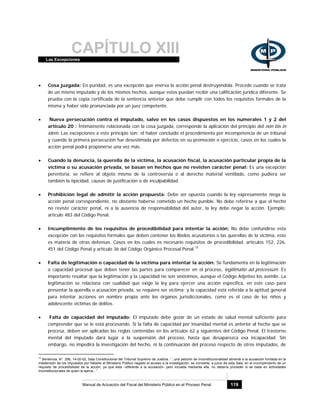 CAPÍTULO XIIILas Excepciones
Manual de Actuación del Fiscal del Ministerio Público en el Proceso Penal 119
• Cosa juzgada: En puridad, es una excepción que enerva la acción penal destruyéndola. Procede cuando se trata
de un mismo imputado y de los mismos hechos, aunque estos puedan recibir una calificación jurídica diferente. Se
prueba con la copia certificada de la sentencia anterior que debe cumplir con todos los requisitos formales de la
misma y haber sido pronunciada por un juez competente.
• Nueva persecución contra el imputado, salvo en los casos dispuestos en los numerales 1 y 2 del
artículo 20 : Íntimamente relacionada con la cosa juzgada, corresponde la aplicación del principio del non bis in
idem. Las excepciones a este principio son: el haber concluido el procedimiento por incompetencia de un tribunal
y cuando la primera persecución fue desestimada por defectos en su promoción o ejercicio, casos en los cuales la
acción penal podrá proponerse una vez más.
• Cuando la denuncia, la querella de la víctima, la acusación fiscal, la acusación particular propia de la
víctima o su acusación privada, se basan en hechos que no revisten carácter penal: Es una excepción
perentoria, se refiere al objeto mismo de la controversia o al derecho material ventilado, como pudiera ser
también la tipicidad, causas de justificación o de inculpabilidad.
• Prohibición legal de admitir la acción propuesta: Debe ser opuesta cuando la ley expresamente niega la
acción penal correspondiente, no obstante haberse cometido un hecho punible. No debe referirse a que el hecho
no reviste carácter penal, ni a la ausencia de responsabilidad del autor, la ley debe negar la acción. Ejemplo:
artículo 483 del Código Penal.
• Incumplimiento de los requisitos de procedibilidad para intentar la acción: No debe confundirse esta
excepción con los requisitos formales que deben contener los libelos acusatorios o las querellas de la víctima, esto
es materia de otras defensas. Casos en los cuales es necesario requisitos de procedibilidad, artículos 152, 226,
451 del Código Penal y artículo 36 del Código Orgánico Procesal Penal.15
• Falta de legitimación o capacidad de la víctima para intentar la acción: Se fundamenta en la legitimación
o capacidad procesal que deben tener las partes para comparecer en el proceso, legitimatio ad processum. Es
importante resaltar que la legitimación y la capacidad no son sinónimos, aunque el Código Adjetivo los asimile. La
legitimación se relaciona con cualidad que exige la ley para ejercer una acción específica, en este caso para
presentar la querella o acusación privada, se requiere ser víctima; y la capacidad está referida a la aptitud general
para intentar acciones en nombre propia ante los órganos jurisdiccionales, como es el caso de los niños y
adolescente víctimas de delitos.
• Falta de capacidad del imputado: El imputado debe gozar de un estado de salud mental suficiente para
comprender que se le está procesando. Si la falta de capacidad por insanidad mental es anterior al hecho que se
procesa, deben ser aplicadas las reglas contenidas en los artículos 62 y siguientes del Código Penal. El trastorno
mental del imputado dará lugar a la suspensión del proceso, hasta que desaparezca esa incapacidad. Sin
embargo, no impedirá la investigación del hecho, ni la continuación del proceso respecto de otros imputados, de
15
Sentencia, N°. 256, 14-02-02, Sala Constitucional del Tribunal Supremo de Justicia. “...una petición de inconstitucionalidad atinente a la acusación fundada en la
indefensión de los imputados por haberle el Ministerio Público negado el acceso a la investigación, se convierte, a juicio de esta Sala, en el incumplimiento de un
requisito de procedibilidad de la acción, ya que ésta –diferente a la acusación- pero incoada mediante ella, no debería proceder si se basa en actividades
inconstitucionales de quien la ejerce...”.
 