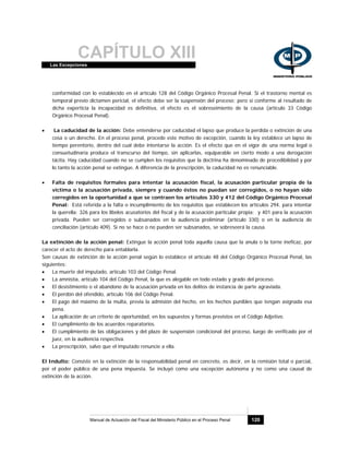 CAPÍTULO XIIILas Excepciones
Manual de Actuación del Fiscal del Ministerio Público en el Proceso Penal 120
conformidad con lo establecido en el artículo 128 del Código Orgánico Procesal Penal. Si el trastorno mental es
temporal previo dictamen pericial, el efecto debe ser la suspensión del proceso; pero si conforme al resultado de
dicha experticia la incapacidad es definitiva, el efecto es el sobreseimiento de la causa (artículo 33 Código
Orgánico Procesal Penal).
• La caducidad de la acción: Debe entenderse por caducidad el lapso que produce la perdida o extinción de una
cosa o un derecho. En el proceso penal, procede este motivo de excepción, cuando la ley establece un lapso de
tiempo perentorio, dentro del cual debe intentarse la acción. Es el efecto que en el vigor de una norma legal o
consuetudinaria produce el transcurso del tiempo, sin aplicarlas, equiparable en cierto modo a una derogación
tácita. Hay caducidad cuando no se cumplen los requisitos que la doctrina ha denominado de procedibilidad y por
lo tanto la acción penal se extingue. A diferencia de la prescripción, la caducidad no es renunciable.
• Falta de requisitos formales para intentar la acusación fiscal, la acusación particular propia de la
victima o la acusación privada, siempre y cuando éstos no puedan ser corregidos, o no hayan sido
corregidos en la oportunidad a que se contraen los artículos 330 y 412 del Código Orgánico Procesal
Penal: Está referida a la falta o incumplimiento de los requisitos que establecen los artículos 294, para intentar
la querella; 326 para los libelos acusatorios del fiscal y de la acusación particular propia; y 401 para la acusación
privada. Pueden ser corregidos o subsanados en la audiencia preliminar (artículo 330) o en la audiencia de
conciliación (artículo 409). Si no se hace o no pueden ser subsanados, se sobreseerá la causa.
La extinción de la acción penal: Extingue la acción penal toda aquella causa que la anula o la torne ineficaz, por
carecer el acto de derecho para entablarla.
Son causas de extinción de la acción penal según lo establece el artículo 48 del Código Orgánico Procesal Penal, las
siguientes:
• La muerte del imputado, artículo 103 del Código Penal.
• La amnistía, artículo 104 del Código Penal, la que es alegable en todo estado y grado del proceso.
• El desistimiento o el abandono de la acusación privada en los delitos de instancia de parte agraviada.
• El perdón del ofendido, artículo 106 del Código Penal.
• El pago del máximo de la multa, previa la admisión del hecho, en los hechos punibles que tengan asignada esa
pena.
• La aplicación de un criterio de oportunidad, en los supuestos y formas previstos en el Código Adjetivo.
• El cumplimiento de los acuerdos reparatorios.
• El cumplimiento de las obligaciones y del plazo de suspensión condicional del proceso, luego de verificado por el
juez, en la audiencia respectiva.
• La prescripción, salvo que el imputado renuncie a ella.
El Indulto: Consiste en la extinción de la responsabilidad penal en concreto, es decir, en la remisión total o parcial,
por el poder público de una pena impuesta. Se incluyó como una excepción autónoma y no como una causal de
extinción de la acción.
 