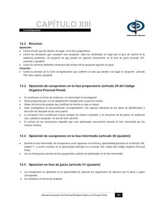 CAPÍTULO XIIILas Excepciones
Manual de Actuación del Fiscal del Ministerio Público en el Proceso Penal 121
13.2 Recursos
Apelación:
• Contra el auto que las declare sin lugar, en la fase preparatoria.
• Contra las decisiones que resuelvan una excepción, salvo las declaradas sin lugar por el juez de control en la
audiencia preliminar; sin perjuicio de que pueda ser opuesta nuevamente en la fase de juicio (artículo 447,
numeral 2 ejusdem).
• Contra la sentencia definitiva contentiva del rechazo de la excepción opuesta en juicio.
Casación:
• Contra la decisión de la Corte de Apelaciones que confirme el auto que declaró con lugar la excepción. (artículo
459, único aparte ejusdem).
13.2 Oposición de excepciones en la fase preparatoria (artículo 29 del Código
Orgánico Procesal Penal)
• Se tramitarán en forma de incidencia, sin interrumpir la investigación.
• Serán propuestas por escrito debidamente fundado ante el juez de control.
• Deben ofrecerse las pruebas que justifican los hechos en que se basan.
• Debe acompañarse la documentación correspondiente, con expresa indicación de los datos de identificación y
dirección de ubicación de las otras partes.
• La excepción será resuelta por el juez siempre de manera razonada, y en presencia de las partes en audiencia
oral, cuando la excepción no sea de mero derecho.
• El rechazo de las excepciones impedirá que sean planteadas nuevamente durante la fase intermedia por los
mismos motivos.
13.4 Oposición de excepciones en la fase intermedia (artículo 30 ejusdem)
• Durante la fase intermedia, las excepciones serán opuestas en la forma y oportunidad previstas en el artículo 328,
ordinal 1°, y serán resueltas en la oportunidad indicada en el artículo 330, ambos del Código Orgánico Procesal
Penal.
• Las no interpuestas durante la fase preparatoria, podrán ser planteadas en la fase intermedia.
13.5 Oposición en fase de juicio (artículo 31 ejusdem)
• Las excepciones se opondrán en la oportunidad de expresar los argumentos de apertura por la parte a quien
corresponda.
• Se tramitarán en forma de incidente.
 