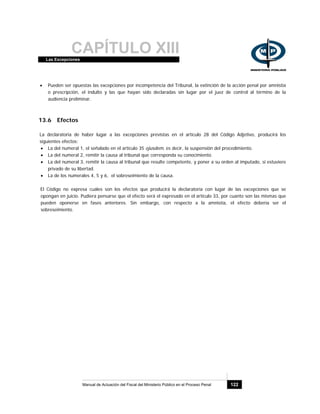 CAPÍTULO XIIILas Excepciones
Manual de Actuación del Fiscal del Ministerio Público en el Proceso Penal 122
• Pueden ser opuestas las excepciones por incompetencia del Tribunal, la extinción de la acción penal por amnistía
o prescripción, el indulto y las que hayan sido declaradas sin lugar por el juez de control al término de la
audiencia preliminar.
13.6 Efectos
La declaratoria de haber lugar a las excepciones previstas en el artículo 28 del Código Adjetivo, producirá los
siguientes efectos:
• La del numeral 1, el señalado en el artículo 35 ejusdem, es decir, la suspensión del procedimiento.
• La del numeral 2, remitir la causa al tribunal que corresponda su conocimiento.
• La del numeral 3, remitir la causa al tribunal que resulte competente, y poner a su orden al imputado, si estuviere
privado de su libertad.
• La de los numerales 4, 5 y 6, el sobreseimiento de la causa.
El Código no expresa cuáles son los efectos que producirá la declaratoria con lugar de las excepciones que se
opongan en juicio. Pudiera pensarse que el efecto será el expresado en el artículo 33, por cuanto son las mismas que
pueden oponerse en fases anteriores. Sin embargo, con respecto a la amnistía, el efecto debería ser el
sobreseimiento.
 