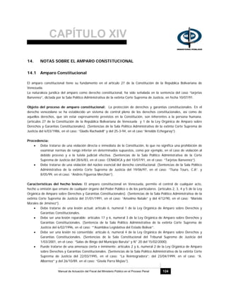 CAPÍTULO XIV
Manual de Actuación del Fiscal del Ministerio Público en el Proceso Penal 124
14. NOTAS SOBRE EL AMPARO CONSTITUCIONAL
14.1 Amparo Constitucional
El amparo constitucional tiene su fundamento en el artículo 27 de la Constitución de la República Bolivariana de
Venezuela.
La naturaleza jurídica del amparo como derecho constitucional, ha sido señalada en la sentencia del caso “tarjetas
Banvenez”, dictada por la Sala Político Administrativa de la extinta Corte Suprema de Justicia, en fecha 10/07/91.
Objeto del proceso de amparo constitucional: La protección de derechos y garantías constitucionales. En el
derecho venezolano se ha establecido un sistema de control pleno de los derechos constitucionales, así como de
aquellos derechos, que sin estar expresamente previstos en la Constitución, son inherentes a la persona humana.
(artículos 27 de la Constitución de la República Bolivariana de Venezuela y 1 de la Ley Orgánica de Amparo sobre
Derechos y Garantías Constitucionales). (Sentencias de la Sala Político Administrativa de la extinta Corte Suprema de
Justicia del 6/03/1986, en el caso: “Gladis Rachadell” y del 25-3-94, en el caso “Arnoldo Echegaray”).
Procedencia:
• Debe tratarse de una violación directa e inmediata de la Constitución, lo que no significa una prohibición de
examinar normas de rango inferior en determinados supuestos, como por ejemplo, en el caso de violación al
debido proceso y a la tutela judicial efectiva. (Sentencias de la Sala Político Administrativa de la Corte
Suprema de Justicia del 28/6/83, en el caso: CENADICA y del 10/07/91, en el caso: “Tarjetas Banvenez”).
• Debe tratarse de una violación del núcleo esencial del derecho constitucional. (Sentencias de la Sala Político
Administrativa de la extinta Corte Suprema de Justicia del 19/06/97, en el caso: “Tiuna Tours, C.A”. y
8/05/99, en el caso: “Andrés Figueroa Merchán”).
Características del hecho lesivo: El amparo constitucional en Venezuela, permite el control de cualquier acto,
hecho u omisión que emane de cualquier órgano del Poder Público o de los particulares. (artículos 2, 3, 4 y 5 de la Ley
Orgánica de Amparo sobre Derechos y Garantías Constitucionales). (Sentencias de la Sala Político Administrativa de la
extinta Corte Suprema de Justicia del 31/01/1991, en el caso: “Anselmo Natale” y del 4/12/90, en el caso: “Mariela
Morales de Jiménez”).
• Debe tratarse de una lesión actual: artículo 6, numeral 1 de la Ley Orgánica de Amparo sobre Derechos y
Garantías Constitucionales.
• Debe ser una lesión reparable: artículos 17 y 6, numeral 3 de la Ley Orgánica de Amparo sobre Derechos y
Garantías Constitucionales. (Sentencia de la Sala Político Administrativa de la extinta Corte Suprema de
Justicia del 6/02/1996, en el caso: “”Asamblea Legislativa del Estado Bolívar”.
• Debe ser una lesión no consentida: artículo 6, numeral 4 de la Ley Orgánica de Amparo sobre Derechos y
Garantías Constitucionales. (Sentencias de la Sala Constitucional del Tribunal Supremo de Justicia del
1/03/2001, en el caso: “Salas de Bingo del Municipio Baruta” y N° 20 del 15/02/2000).
• Puede tratarse de una amenaza cierta e inminente: artículos 2 y 6, numeral 2 de la Ley Orgánica de Amparo
sobre Derechos y Garantías Constitucionales. (Sentencias de la Sala Político Administrativa de la extinta Corte
Suprema de Justicia del 22/03/1995, en el caso: “La Reintegradora”; del 23/04/1999, en el caso: “A.
Albornoz” y del 26/10/89, en el caso: “Gisela Parra Mejías”).
 