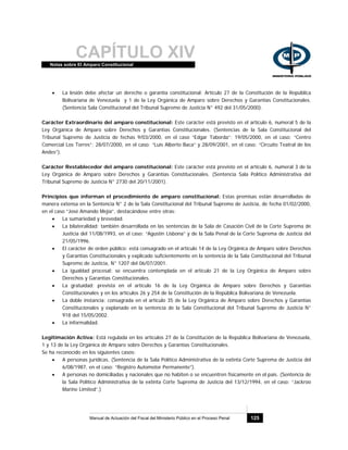CAPÍTULO XIVNotas sobre El Amparo Constitucional
Manual de Actuación del Fiscal del Ministerio Público en el Proceso Penal 125
• La lesión debe afectar un derecho o garantía constitucional: Artículo 27 de la Constitución de la República
Bolivariana de Venezuela y 1 de la Ley Orgánica de Amparo sobre Derechos y Garantías Constitucionales.
(Sentencia Sala Constitucional del Tribunal Supremo de Justicia N° 492 del 31/05/2000).
Carácter Extraordinario del amparo constitucional: Este carácter está previsto en el artículo 6, numeral 5 de la
Ley Orgánica de Amparo sobre Derechos y Garantías Constitucionales. (Sentencias de la Sala Constitucional del
Tribunal Supremo de Justicia de fechas 9/03/2000, en el caso “Edgar Taborda”; 19/05/2000, en el caso: “Centro
Comercial Los Torres”; 28/07/2000, en el caso: “Luis Alberto Baca” y 28/09/2001, en el caso: “Circuito Teatral de los
Andes”).
Carácter Restablecedor del amparo constitucional: Este carácter está previsto en el artículo 6, numeral 3 de la
Ley Orgánica de Amparo sobre Derechos y Garantías Constitucionales. (Sentencia Sala Político Administrativa del
Tribunal Supremo de Justicia N° 2730 del 20/11/2001).
Principios que informan el procedimiento de amparo constitucional: Estas premisas están desarrolladas de
manera extensa en la Sentencia N° 2 de la Sala Constitucional del Tribunal Supremo de Justicia, de fecha 01/02/2000,
en el caso “José Amando Mejía”, destacándose entre otras:
• La sumariedad y brevedad.
• La bilateralidad: también desarrollada en las sentencias de la Sala de Casación Civil de la Corte Suprema de
Justicia del 11/08/1993, en el caso: “Agustín Lisbona” y de la Sala Penal de la Corte Suprema de Justicia del
21/05/1996.
• El carácter de orden público: está consagrado en el artículo 14 de la Ley Orgánica de Amparo sobre Derechos
y Garantías Constitucionales y explicado suficientemente en la sentencia de la Sala Constitucional del Tribunal
Supremo de Justicia, N° 1207 del 06/07/2001.
• La igualdad procesal: se encuentra contemplada en el artículo 21 de la Ley Orgánica de Amparo sobre
Derechos y Garantías Constitucionales.
• La gratuidad: prevista en el artículo 16 de la Ley Orgánica de Amparo sobre Derechos y Garantías
Constitucionales y en los artículos 26 y 254 de la Constitución de la República Bolivariana de Venezuela.
• La doble instancia: consagrada en el artículo 35 de la Ley Orgánica de Amparo sobre Derechos y Garantías
Constitucionales y explanado en la sentencia de la Sala Constitucional del Tribunal Supremo de Justicia N°
918 del 15/05/2002.
• La informalidad.
Legitimación Activa: Está regulada en los artículos 27 de la Constitución de la República Bolivariana de Venezuela,
1 y 13 de la Ley Orgánica de Amparo sobre Derechos y Garantías Constitucionales.
Se ha reconocido en los siguientes casos:
• A personas jurídicas. (Sentencia de la Sala Político Administrativa de la extinta Corte Suprema de Justicia del
6/08/1987, en el caso: “Registro Automotor Permanente”).
• A personas no domiciliadas y nacionales que no habiten o se encuentren físicamente en el país. (Sentencia de
la Sala Político Administrativa de la extinta Corte Suprema de Justicia del 13/12/1994, en el caso: “Jackroo
Marine Limited”.)
 