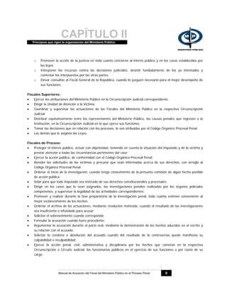 CAPÍTULO IIPrincipios que rigen la organización del Ministerio Público
Manual de Actuación del Fiscal del Ministerio Público en el Proceso Penal 9
o Promover la acción de la justicia en todo cuanto concierne al interés público y en los casos establecidos por
las leyes.
o Interponer los recursos contra las decisiones judiciales, desistir fundadamente de los ya intentados y
contestar los interpuestos por las otras partes.
o Elevar consultas al Fiscal General de la República, cuando lo juzguen necesario para el mejor desempeño de
sus funciones.
Fiscales Superiores:
• Ejercer las atribuciones del Ministerio Público en la Circunscripción Judicial correspondiente.
• Dirigir la Unidad de Atención a la Víctima.
• Coordinar y supervisar las actuaciones de los Fiscales del Ministerio Público en la respectiva Circunscripción
Judicial.
• Distribuir equitativamente entre los representantes del Ministerio Público, las causas penales que ingresen a la
Institución, en la Circunscripción Judicial en la que ejerce sus funciones.
• Tomar las decisiones que en relación con los procesos, le son atribuidas por el Código Orgánico Procesal Penal.
• Las demás que le asignen las Leyes.
Fiscales de Proceso:
• Proteger el interés público, actuar con objetividad, teniendo en cuenta la situación del imputado y de la víctima y
prestar atención a todas las circunstancias pertinentes del caso;
• Ejercer la acción pública, de conformidad con el Código Orgánico Procesal Penal;
• Atender las solicitudes de las víctimas y procurar que sean informadas acerca de sus derechos, con arreglo al
Código Orgánico Procesal Penal;
• Ordenar el inicio de la investigación, cuando tenga conocimiento de la presunta comisión de algún hecho punible
de acción pública;
• Velar para que todo imputado sea instruido de sus derechos constitucionales y procesales;
• Dirigir en los casos que le sean asignados, las investigaciones penales realizadas por los órganos policiales
competentes, y supervisar la legalidad de las actividades correspondientes;
• Promover y realizar durante la fase preparatoria de la investigación penal, todo cuanto estimen conveniente al
mejor esclarecimiento de los hechos;
• Ordenar el archivo de las actuaciones, mediante resolución motivada, cuando el resultado de las investigaciones
sea insuficiente o infundado para acusar;
• Solicitar el sobreseimiento cuando corresponda;
• Formular la acusación cuando fuere procedente;
• Argumentar la acusación durante el juicio oral, mediante la demostración de los hechos aducidos en el escrito y
su relación con el acusado;
• Solicitar la condena o absolución del acusado cuando del resultado de la controversia quede manifiesta su
culpabilidad o inculpabilidad;
• Ejercer la acción penal, civil, administrativa y disciplinaria por los hechos que cometan en la respectiva
Circunscripción o Circuito Judicial, los funcionarios públicos en el ejercicio de sus funciones o por razón de su
cargo;
 