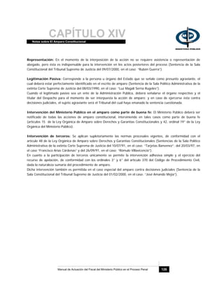 CAPÍTULO XIVNotas sobre El Amparo Constitucional
Manual de Actuación del Fiscal del Ministerio Público en el Proceso Penal 126
Representación: En el momento de la interposición de la acción no se requiere asistencia o representación de
abogado, pero ésta es indispensable para la intervención en los actos posteriores del proceso (Sentencia de la Sala
Constitucional del Tribunal Supremo de Justicia del 09/07/2000, en el caso: “Rubén Guerra”).
Legitimación Pasiva: Corresponde a la persona u órgano del Estado que se señale como presunto agraviante, el
cual deberá estar perfectamente identificado en el escrito de amparo (Sentencia de la Sala Político Administrativa de la
extinta Corte Suprema de Justicia del 08/03/1990, en el caso: “Luz Magali Serna Rugeles”).
Cuando el legitimado pasivo sea un ente de la Administración Pública, deberá señalarse el órgano respectivo y el
titular del Despacho para el momento de ser interpuesta la acción de amparo; y en caso de ejercerse ésta contra
decisiones judiciales, el sujeto agraviante será el Tribunal del cual haya emanado la sentencia cuestionada.
Intervención del Ministerio Público en el amparo como parte de buena fe: El Ministerio Público deberá ser
notificado de todas las acciones de amparo constitucional, interviniendo en tales casos como parte de buena fe
(artículos 15 de la Ley Orgánica de Amparo sobre Derechos y Garantías Constitucionales y 42, ordinal 19° de la Ley
Orgánica del Ministerio Público).
Intervención de terceros: Se aplican supletoriamente las normas procesales vigentes, de conformidad con el
artículo 48 de la Ley Orgánica de Amparo sobre Derechos y Garantías Constitucionales (Sentencias de la Sala Político
Administrativa de la extinta Corte Suprema de Justicia del 10/07/91, en el caso: “Tarjetas Banvenez”; del 20/03/97, en
el caso “Francisco Arias Cárdenas” y del 26/09/91, en el caso: “Rómulo Villavicencio”).
En cuanto a la participación de terceros únicamente se permite la intervención adhesiva simple y el ejercicio del
recurso de apelación, de conformidad con los ordinales 3° y 6° del artículo 370 del Código de Procedimiento Civil,
dada la naturaleza sumaria del procedimiento de amparo.
Dicha intervención también es permitida en el caso especial del amparo contra decisiones judiciales (Sentencia de la
Sala Constitucional del Tribunal Supremo de Justicia del 01/02/2000, en el caso: “José Amando Mejía”).
 