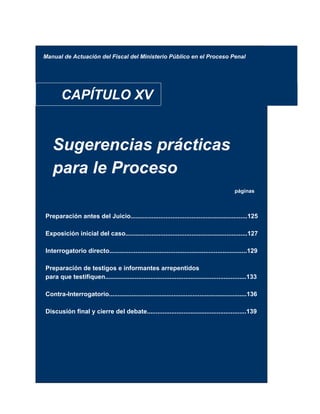 Manual de Actuación del Fiscal del Ministerio Público en el Proceso Penal
CAPÍTULO XV
Sugerencias prácticas
para le Proceso
páginas
Preparación antes del Juicio...................................................................125
Exposición inicial del caso......................................................................127
Interrogatorio directo...............................................................................129
Preparación de testigos e informantes arrepentidos
para que testifiquen.................................................................................133
Contra-Interrogatorio...............................................................................136
Discusión final y cierre del debate.........................................................139
 