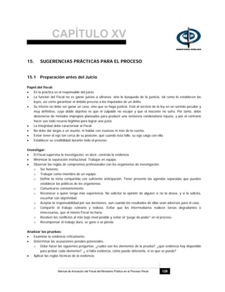 CAPÍTULO XV
Manual de Actuación del Fiscal del Ministerio Público en el Proceso Penal 128
15. SUGERENCIAS PRÁCTICAS PARA EL PROCESO
15.1 Preparación antes del Juicio
Papel del fiscal:
• En la práctica es el responsable del juicio.
• La función del Fiscal no es ganar juicios a ultranza, sino la búsqueda de la justicia, tal como lo establecen las
leyes, así como garantizar el debido proceso a los imputados de un delito.
• Su interés no debe ser ganar un caso, sino que se haga justicia. Está al servicio de la ley en un sentido peculiar y
muy definitivo, cuyo doble objetivo es que el culpable no escape y que el inocente no sufra. Por tanto, debe
abstenerse de métodos impropios planeados para producir una sentencia condenatoria injusta, y por el contrario
hacer uso todo recurso legítimo para lograr una justa.
• La integridad debe caracterizar al Fiscal.
• No debe dar largas a un asunto, ni hablar con evasivas ni más de la cuenta.
• Evitar tener el ego tan cerca de su posición, que cuando ésta falle, su ego caiga con ella.
• Establecer su credibilidad durante todo el proceso.
Investigar:
• El Fiscal supervisa la investigación, es decir, controla la evidencia.
• Minimizar la separación institucional. Trabajar en equipo.
• Observar las reglas de compromiso profesionales con los organismos de investigación:
o Ser honesto.
o Trabajar como miembro de un equipo.
o Definir la meta compartida con suficiente anticipación. Tener presente las agendas separadas que pueden
establecer las políticas de los organismos.
o Comunicarse constantemente.
o Reconocer a quien tenga más experiencia. No solicitar la opinión de alguien si no la desea, y si la solicita,
escuchar con objetividad.
o Aceptar la responsabilidad por sus decisiones, aun cuando los resultados de ellas sean adversos para el caso.
o Compartir el trabajo rutinario y tedioso. Evitar que los intermediarios realicen tareas degradantes o
innecesarias, que el mismo Fiscal no haría.
o Resolver los conflictos al más bajo nivel posible y evitar el “juego de poder” en el proceso.
o Recompensar el trabajo duro, se gane o se pierda.
Analizar las pruebas:
• Examinar la evidencia críticamente:
• Determinar las acusaciones penales potenciales.
o Debe hacer las siguientes preguntas: ¿cuáles son los elementos de la prueba?; ¿qué evidencia hay disponible
para probar cada elemento?; ¿ si falta evidencia, cómo puede obtenerla, si es que se puede?
• Aplicar las reglas técnicas de la evidencia:
 